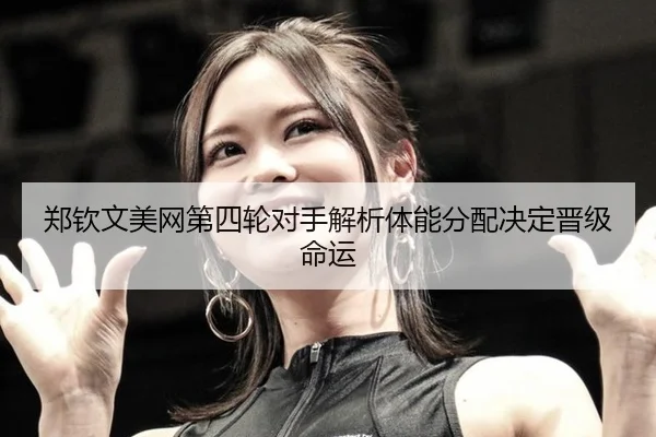郑钦文美网第四轮对手解析体能分配决定晋级命运