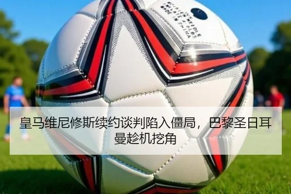 皇马维尼修斯续约谈判陷入僵局，巴黎圣日耳曼趁机挖角